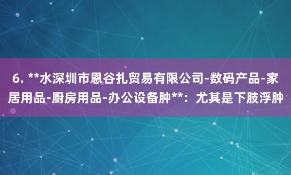6. **水深圳市恩谷扎贸易有限公司-数码产品-家居用品-厨房用品-办公设备肿**:尤其是下肢浮肿