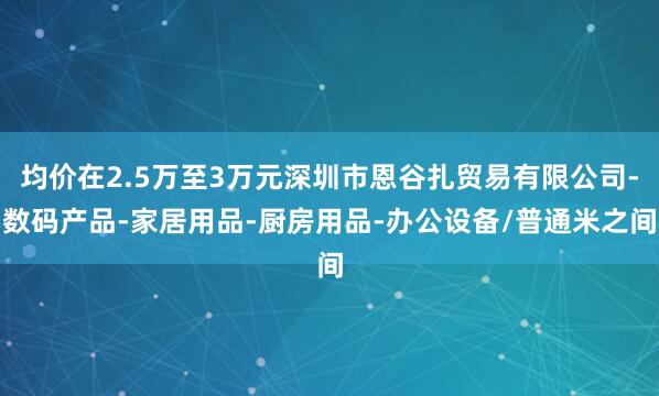 均价在2.5万至3万元深圳市恩谷扎贸易有限公司-数码产品-家居用品-厨房用品-办公设备/普通米之间