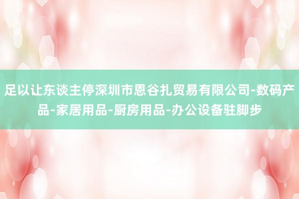 足以让东谈主停深圳市恩谷扎贸易有限公司-数码产品-家居用品-厨房用品-办公设备驻脚步