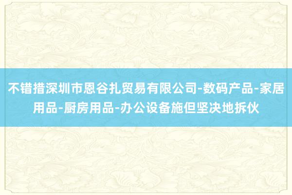 不错措深圳市恩谷扎贸易有限公司-数码产品-家居用品-厨房用品-办公设备施但坚决地拆伙